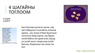 4 ШАГАЙНЫ
ТОГЛООМ
4 БЭРХ
LUCKY
http://www.buuvei.m
Бага балчир хүнээсээ эхэлж, нар
зөв тойруулан 4 шагайгаа ээлжээр
орхиж, хэн эхэлж 4 бэрх буулгасан
тоглогчоо баяр хүргэх, гар барих,
азтай байна гэж урам өгөх, бусад
нь азтай хүнээ тэвэрснээр азтай
боллоо, баярлалаа гэж хэлэх гэх
мэт.
 