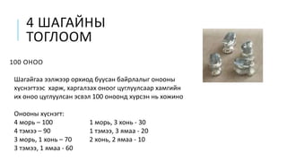4 ШАГАЙНЫ
ТОГЛООМ
100 ОНОО
Шагайгаа ээлжээр орхиод буусан байрлалыг онооны
хүснэгтээс харж, харгалзах оноог цуглуулсаар хамгийн
их оноо цуглуулсан эсвэл 100 оноонд хүрсэн нь хожино
Онооны хүснэгт:
4 морь – 100 1 морь, 3 хонь - 30
4 тэмээ – 90 1 тэмээ, 3 ямаа - 20
3 морь, 1 хонь – 70 2 хонь, 2 ямаа - 10
3 тэмээ, 1 ямаа - 60
 