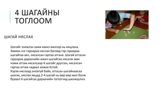 4 ШАГАЙНЫ
ТОГЛООМ
ШАГАЙ НЯСЛАХ
Шагайг ээлжлэн хаяж ижил ижлээр нь няцлана.
Зөвхөн нэг гараараа няслах бөгөөд тэр гараараа
шагайгаа авч, нясалсан гартаа атгана. Шагай атгасан
гараараа дараачийн ижил шагайгаа нясалж мөн
нэмж атгаж нясалсаар 4 шагайг дуусган, нясалсан
гартаа атгаж чадвал хожих ёстой.
Хэрэв няслаад онохгүй байх, атгасан шагайнаасаа
унагах, няслах явцад 2-4 шагай нь өөр өөр мал болж
буувал 4 шагайгаа дараачийн тоглогчид шилжүүлнэ.
 