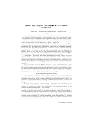 Глава 1 . Путь, ведущий к катастрофе: М о д е л ь Product
                                         Development

               «... широки врата и пространен путь, ведущие в погибель, и многие идут ими»
                                             — Матфей 7:13


        Каждый путешественник, отправляясь в путь, сначала выбирает дорогу. Хорошо протоптанная
т о п а - очевидный выбор для большинства путешественников. То же верно и для стартапов, которые
  г о д я т с я в поиске успеха: продвижение по пути общепринятых знаний, вслед за десятками стартапов,
-редставляется очевидным и правильным решением. Однако, совет, который был предложен две тысячи
~ет тому назад - не потерял своей актуальности для стартапов и сегодня. Широкие дороги часто ведут
-рямо к «погибели». Как и почему это происходит, мы обсудим в данной главе.
     Позвольте мне начать с поучительной истории. В расцвете dot-com пузыря компания Webvan
выделялась как один из наиболее захватывающих новых стартапов. Они выступили с идеей, которая
потенциально могла коснуться каждого домохозяйства. Подняв один из крупнейших финансовых
раундов на то время (более $800 миллионов частного и публичного капитала), компания намеревалась
сделать революцию в $450-миллиардной отрасли продуктового ритейла путем он-лайн заказа и доставки
продуктов на дом в тот же день. WebVan была уверена, что их сервис будет «killer application)) для
Интернета. Людям не нужно будет покидать свои дома для совершения покупок. Они смогут просто
нажать кнопку и сделать заказ. СЕО компании WebVan заявил в интервью журналу Forbes, что Webvan
будет «устанавливать правила для крупнейшего потребительского сектора в экономике».
     В дополнение к проведенным мега-раундам предприниматели Webvan, казалось, все делали
правильно. Помимо создания простого для пользования веб-сервиса, компания ринулась возводить
огромные автоматизированные склады и приобретать парки грузовых автомобилей. В качестве СЕО был
нанят опытный профессионал из менеджмент-консалтинга. Компания пользовалась поддержкой ведущих
венчурных фондов. Более того, большинство их первоначальных клиентов действительно любили их
сервис. Всего лишь через 24 месяца после IPO Webvan была банкротом и прекратила деятельность. Что
произошло?
     Это не была ошибка исполнения. WebVan сделала все, о чем ее попросили инвесторы и совет
директоров. В частности, компания была горячо привержена традиционной модели Product Development,
обычно используемой в стартапах. в том числе в части принципа «становись большим быстро» - мантре
того времени. WebVan религиозно следовала принципам модели Product Development. Ее неспособность
спросить: «Где же клиенты?», проливает свет на загадку, как испытанная модель может привести даже
хорошо управляемую и хорошо профинансированную компанию к катастрофе.


                             ДИАГРАММА PRODUCT DEVELOPMENT
     Каждая компания, планирующая вывести на рынок новый продукт, в той или иной форме
использует Модель Product Development. (Рис. 1.1). Зародившись в начале двадцатого века, эта продукто-
центричная модель описала процесс, который эволюционировал в производственных отраслях. Она
утвердилась в секторе товаров народного потребления в 1950-е и распространилась на технологический
бизнес в последней четверти двадцатого века. Эта модель стала неотъемлемой частью стартап -
культуры.
    На первый взгляд диаграмма кажется полезной и правильной, она иллюстрирует процесс
продвижения нового продукта в руки ожидающих его клиентов. По иронии, эта модель идеально
подходит для запуска нового продукта на установившихся, четко-определенных рынках, где мы
понимаем нашу конкурентную позицию и знаем клиентов.
     Ирония заключается в том, что мало какой стартап подходит под эти критерии. Очень немногие
понимают, где их рынок. Тем не менее, они продолжают использовать модель Product Development не
только для управления процессом разработки продукта, но и в качестве дорожной карты для поиска
клиентов и для планирования начала продаж и поступления доходов. Эта модель стала универсальным
инструментом управлениями планами, графиками и бюджетами в стартапах. Инвесторы используют
диаграмму Product Development для старта и планирования этапов финансирования. Все участники
экосистемы используют дорожную карту, которая была разработана для движения в совершенно других
условиях, однако они удивляются, когда, в конечном итоге, теряются в пути.



                                                                          11 Ч е т ы р е шага к о з а р е н и ю
 