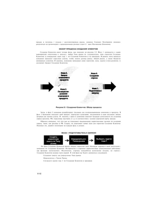 продаж и вступила / создала / ресегментировала рынок, команда Customer Development начинает
разделяться на организации с традиционными ролями в шаге 4 - шаге Построения Компании.


                          ОБЗОР ПРОЦЕССА СОЗДАНИЯ КЛИЕНТОВ
     Создание Клиентов имеет четыре фазы, как показано на рисунке 5.2. Фаза 1 начинается с серии
мероприятий «подготовка к запуску»: выбор Типа рынка (и, следовательно, типа стратегии Создания
Клиентов) и утверждение задач года 1 по Созданию Клиентов и по продажам. В рамках этого процесса
компания прилагает серьезные усилия, чтобы понять размер рынка, общий рынок, а также бюджеты
имеющихся клиентов. И наконец, компания записывает свою стратегию, цели, задачи и вехи развития, и
составляет бюджет Создания Клиентов.




                      Рисунок 5.1 Создание Клиентов: Обзор процесса

     Затем, в фазе 2 компания разрабатывает послания для позиционирования компании и продукта. В
фазе 3 Компания запускает свой продукт; определяет аудиторию, посланников и сами послания; вводит
метрики для оценки успеха. И. наконец, в фазе 4 компания намечает будущую деятельность по созданию
спроса (реклама, РЯ, отраслевые выставки и т.д.) в соответствии с целями дорожной карты продаж.
    Обратите внимание, что этот шаг не охватывает традиционные маркетинговые тактики по созданию
спроса, такие, как реклама и РЯ. Скорее, он охватывает новые идеи для стратегии Создания Клиентов
Понимая это, давайте посмотрим на каждую фазу в деталях.



                             Ф А З А 1 ПОДГОТОВЬТЕСЬ К ЗАПУСКУ




    Эта фаза Создания Клиентов вводит общую стратегию (или «большую картину») всей деятельное:;
компании по Созданию Клиентов. Исторически в стартапах маркетинговые коммуникации действовал :
как функция «исполнения». Несомненно, стартапу понадобится исполнение позднее, но стратег;-
Создания Клиентов должна идти первой. В этой фазе вы будете заниматься следующим:
        Создадите анкету для определения Типа рынка
        Определитесь с Типом Рынка
        Согласуете задачи года I по Созданию Клиентов и продажам




 1110
 