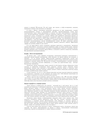 данных) и нанимает PR-агентство. На этой стадии, при подходе к альфа-тестированию, компания
традиционно нанимает вице-президента по продажам.
     В случае с Webvan, инженерный департамент продвигался по двум направлениям: создание
автоматизированных складов и проектирование веб-сайта. Автоматизированные склады были
технологическим чудом, далеко выходившими за пределы чего-либо существовавшего в розничных
сетях. Автоматизированные конвейеры и карусели переносили продукты с полки склада к работникам
упаковочного отдела, готовившим их к доставке. WebVan также разработала собственные решения по
управлению запасами и складами, маршрутами и материалами, равно как и программное обеспечение
для управления всем процессом от заказа товара клиентом до доставки. Это программное обеспечение
«разговаривало» с веб-узлом Webvan. генерировало и передавало инструкции для выполнения заказов
различным механизированным отделам дистрибуционного центра. По факту назначения времени
доставки, специальное приложение для планирования маршрута определяло наиболее эффективный
.маршрут для доставки товаров на дом клиенту.

     В то же время Webvan начала планировать программу маркетинга и продвижения, призванную
укрепить бренд Webvan, подтолкнуть клиентов попробовать сервис на первом целевом рынке, завоевать
лояльность клиентов и максимизировать численность возвращающихся клиентов и повторных покупок.
Основой программы было построение бренда Webvan и лояльности клиентов посредством программы
PR, продвижения и рекламной кампании.


А л ь ф а -/ б е т а т е с т и р о в а н и е
     На третьем этапе - этапе альфа/бета тестирования, инженерный департамент взаимодействует с
небольшой группой внешних пользователей, чтобы убедиться, что продукт работает как положено, и
проверяет    его на наличие ошибок. Маркетинговый департамент разрабатывает полный план
маркетинговых коммуникаций, обеспечивает департамент продаж полным комплектом вспомогательных
материалов и запускает машину PR. PR-агентство оттачивает позиционирование и начинает заключать
контракты со средствами массовой информации, в то время как маркетинговый отдел        запускает
брендинговые мероприятия.
     Департамент продаж подписывает первых клиентов на бета-версию (которые добровольно готовы
заплатить за привилегию тестирования нового продукта), начинает строить избранные каналы
дистрибуции, нанимает штат продавцов и масштабирует департаменты продаж за пределами штаб-
квартиры. Венчурные инвесторы начинают измерять прогресс стартапа посредством количества заказов
на первую потребительскую версию продукта.
     Следует надеяться, что где-то к этому времени инвесторы настолько довольны продуктом компании
и ее прогрессом с клиентами, что они планируют дать больше денег. СЕО обновляет презентацию для
инвесторов и отправляется на поиски дополнительного капитала.
     WebVan запустила бета-тестирование сервиса доставки покупок в мае 1999 года среди примерно
1100 человек. В то же время вокруг компании началась маркетинговая шумиха в результате блиц PR -
хода, в рамках которого сотни статей восхваляли новичка рынка он-лайн продуктового бизнеса. Частные
инвесторы влили сотни миллионов долларов капитала в компанию.


Запуск продукта и первый релиз
     Запуск продукта и первый релиз для клиентов - последний шаг в этой модели. Это то, к чему
компания шла изначально. С работающим продуктом (ну. или почти работающим) компания переходит в
режим «большого взрыва» в части расходования средств. Отдел продаж усиленно выстраивает
национальную службу продаж, и нанимает продавцов; каналам продаж выделены квоты и поставлены
цели. Маркетинг находится на пике. Компания организует большое мероприятие для прессы, служба
маркетинга запускает серию программ для стимулирования конечного спроса (участие в выставках,
семинарах, использования рекламы, электронной почты и т. д.). Совет директоров начинает измерять
производительность компании по продажам в сравнении с показателями бизнес-плана (который, скорее
всего, был написан минимум годом ранее, когда предприниматель искал первоначальные инвестиции).
     Построение канала продаж и финансирование маркетинга может стоить немалых денег. Если
исключить возможность ранней ликвидности (через IPO или слияние), компании необходимо
позаботиться о следующих раундах финансирования. СЕО наблюдает за запуском продукта и
масштабированием продаж, и все же выходит с протянутой рукой к сообществу инвесторов. (Во времена
Dot-com пузыря, инвесторы форсировали IPO во время запуска продукта, чтобы получить деньги и
убежать, прежде чем компанию постигнет успех или провал.)
     Если вы когда-нибудь были вовлечены в стартап. операционная модель, несомненно, кажется вам
знакомой. Это модель, ориентированная на продукт и процесс, использованная бесчисленным
множеством стартапов для продвижения их первого продукта на рынок.


                                                                       31 Четыре шага к озарению
 