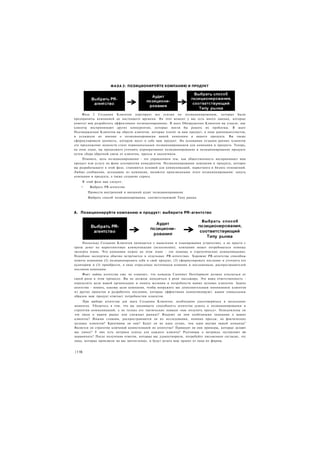 Ф А З А 2: ПОЗИЦИОНИРУЙТЕ КОМПАНИЮ И ПРОДУКТ




     Фаза 2 Создания Клиентов агрегирует все усилия по позиционированию, которые были
предприняты компанией до настоящего времени. На этот момент у вас есть много данных, которые
помогут вам разработать эффективное позиционирование. В шаге Обнаружения Клиентов вы узнали, как
клиенты воспринимают других конкурентов, которые могли бы решать их проблемы. В шаге
Подтверждения Клиентов вы обрели клиентов, которые платят за ваш продукт, в лице ранневангелистов,
и услышали их мнение о позиционировании вашей компании и вашего продукта. Вы также
сформулировали ценность, которую несет в себе ваш продукт. На основании отзывов ранних клиентов
это предложение ценности стало первоначальным позиционированием для компании и продукта. Теперь,
на этом этапе, вы продолжите уточнять корпоративное позиционирование и позиционирование продукта
путем сбора обратной связи от клиентов, прессы и аналитиков.
    Помните, цель позиционирования - это управлением тем, как общественность воспринимает ваш
продукт или услугу на фоне альтернатив конкурентов. Позиционирование компании и продукта, которое
вы разрабатываете в этой фазе, становится основой для коммуникаций, маркетинга и бизнес-отношений.
Любые сообщения, исходящие из компании, являются производными этого позиционирования: запуск
компании и продукта, а также создание спроса.
    В этой фазе вам следует:
    •    Выбрать РЯ-агентство
        Провести внутренний и внешний аудит позиционирования
        Выбрать способ позиционирования, соответствующий Типу рынка



А. Позиционируйте компанию и продукт: выберите PR-агентство

                                                                         Выбрать способ




     Поскольку Создание Клиентов начинается с мышления и планирования (стратегии), а не просто с
траты денег на маркетинговые коммуникации (исполнения), компании может потребоваться помощь
эксперта извне. Что компании нужно на этом этапе - это помощь в стратегических коммуникациях.
Подобная экспертиза обычно встречается в отдельных PR-агентствах. Хорошие PR-агентства способны
помочь компании (I) позиционировать себя и свой продукт, (2) сформулировать послание и уточнить его
аудиторию и (3) приобрести, в лице отраслевых источников влияния и посланников, распространителей
послания компании.
     Факт найма агентства еще не означает, что команда Customer Development должна отказаться от
своей роли в этом процессе. Вы не должны находиться в роли пассажира. Это ваша ответственность -
определить цели вашей организации и понять желания и потребности ваших целевых клиентов. Задача
агентства - понять, каковы цели компании, чтобы вооружить вас дополнительным пониманием клиентов
из других проектов и разработать послания, которые эффективно коммуницируют. каким уникальным
образом ваш продукт отвечает потребностям клиентов.
     При выборе агентства для шага Создания Клиентов, необходимо удостовериться в нескольких
моментах. Убедитесь в том. что вы оцениваете способность агентства думать о позиционировании и
стратегии коммуникаций, а не только его тактические навыки «как получить прессу». Осведомлены ли
эти люди о вашем рынке или смежных рынках? Владеют ли они особенными знаниями о ваших
клиентах? Иными словами, распространяются ли их исследования, помимо прессы, на фактических
целевых клиентов? Креативны ли они? Будут ли их идеи лучше, чем идеи внутри вашей команды"
Является ли стратегия ключевой компетенцией их агентства? Приводят ли они примеры, которые делают
вас умнее? У них есть метрики успеха для каждого клиента? Разговоры о метриках заставляют их
нервничать? После получения ответов, которые вас удовлетворили, потребуйте письменное согласие, чтс
лица, которые произвели на вас впечатление, и будут делать ваш проект от лица их фирмы.


|116
 