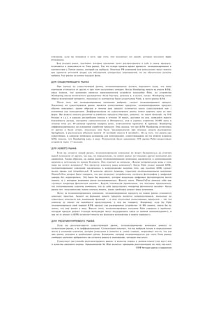компании, если вы поверили в него; при этом, оно исключает тех людей, которых послание Apple
оттолкнуло.
     Как сказано ранее, послания, которые компания хочет распространить о себе и своем продукте,
отличаются в зависимости от Типа рынка. Так что теперь пришло время привести позиционирование в
соответствие с Типом рынка, который вы выбрали. Опытная PR-компания или консультант могут помочь
вам провести мозговой штурм для обсуждения конкретных мероприятий, но вы обязательно должны
выбрать Тип рынка до конца текущей фазы.


ДЛЯ СУЩЕСТВУЮЩЕГО РЫНКА
     При выходе на существующий рынок, позиционирование должно передавать идею, что ваша
компания отличается от других и при этом заслуживает доверия. Когда Handspring вышла на рынок КПК,
люди поняли, что компания является производителем устройств наподобие Palm, но устройства
Handspring имели возможность расширения: были быстрее, дешевле и, в целом, лучше. Handspring также
обрела мгновенный авторитет, поскольку ее основатели были создателями Palm, и всего рынка КПК.
     После того, как позиционирование компании выбрано, следует позиционировать продукт.
Поскольку на существующем рынке имеются сопоставимые продукты, позиционирование продукта
обычно описывает, каким образом и почему ваш продукт отличается вдоль существующей оси /
основания для конкуренции. Дифференциация на существующем рынке может принять одну из трех
форм. Вы можете описать различия в атрибутах продукта (быстрее, дешевле, не такой тяжелый, на 30%
больше и т.д.), в каналах дистрибуции (пицца в течение 30 минут, доставка на дом, повидайте вашего
ближайшего дилера, постройте самостоятельно в Интернете), или в сервисе (гарантия 50,000 миль в
течение пяти лет, 90-дневная гарантия возврата денег, пожизненная гарантия). К примеру. Handspring
дифференцировалась на основании атрибутов продукта. Она сказала, что все КПК Handspring отличались
от других и были лучше, поскольку они были "расширяемыми при помощи модуля расширения
Springboard, и располагали объемом памяти 16 мегабайт вместо 8 мегабайт». Из-за того, что рынок уже
существовал, и клиенты понимали основание для конкуренции, существовавшие на тот момент клиенты
КПК поняли, что Handspring имел в виду. Результатом было завоевание 3 0 % рынка Palm-совместимых
устройств через 15 месяцев.


ДЛЯ НОВОГО РЫНКА
     Если вы создаете новый рынок, позиционирование компании не может базироваться на отличии
вашей компании от других, так как, по определению, на новом рынке нет никаких других компаний для
сравнения. Таким образом, на новом рынке позиционирование компании заключается в коммуникации
видения и энтузиазма по поводу будущего. Оно отвечает на вопросы: «Какую неправильную вещь в этом
мире вы хотите исправить? Что пытается изменить ваша компания?» Когда Palm создал первый КПК,
позиционирование компании заключалось в коммуникации видения того, как наличие КПК сделает
жизнь проще для потребителей. В качестве другого примера, страстное позиционирование компании
PhotosToYou должно было говорить, что она позволяет потребителям «печатать фотографии с цифровой
камеры без нервотрепки». Это было бы видением, которое владельцы цифровых фотоаппаратов могли
понять, и с которым компания могла ассоциироваться. Вместо этого. PhotosToYou описала себя как
«лучшего оператора фотопечати онлайн». Будучи технически правильным, это послание предполагало,
что потенциальные клиенты понимали, что из себя представляет «оператор фотопечати онлайн». Когда
рынка нет. пользователям нужно сначала понять, какие проблемы решает ваша компания.
     Вслед за позиционированием компании, позиционирование продукта на новом рынке становится
довольно простым. Акцент на функции нового продукта является непродуктивным, поскольку не
существует контекста для понимания функций — в силу отсутствия сопоставимых продуктов — так что
клиенты не имеют ни малейшего представления, о чем вы говорите. Например, если бы Palm
позиционировала свой первый КПК продукт как расширяемое устройство 16 Мб памяти, никто бы не
понял, что они имеют в виду. Вместо этого, позиционирующее послание Palm говорило о проблеме,
которую продукт решает («теперь менеджеры могут поддерживать связь со своими компьютерами»), и
как он ее решает («КПК позволяет носить все функции компьютера в вашем кармане»),


ДЛЯ РЕСЕГМЕНТИРУЕМОГО РЫНКА
     Если вы ресегментируете существующий рынок, позиционирование компании зависит от
сегментации рынка, а не дифференциации. Сегментация означает, что вы выбрали четкое и определенное
место в сознании клиентов, которое уникально и понятно и, самое главное, затрагивает что-то, что для
них ценно, желанно и необходимо сейчас. Компания, которая позиционируется для этого Типа рынка,
сообщает значение выбранного ею сегмента рынка и инновацию, которую она несет.
     Существует два способа ресегментировать рынок: в качестве игрока в эконом-классе (лоу кост) или
в качестве нишевого игрока. Авиакомпания Jet Blue является примером ресегментации по типу лоу-кост.
                                                                     1191 Четыре шага к озарению
 
