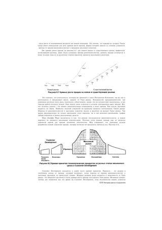 одель роста и планирования ресурсов для вашей компании. Это потому, что каждый из четырех Типов
гынка имеет уникальную для него кривую роста продаж, форма которой зависит от степени сложности
 ерехода от продаж ранневангелистам к продажам массовым клиентам.
     Две кривые роста продаж на рисунке 6.1 для нового рынка и существующего рынка графически
иллюстрируют разницу. Даже после успешных продаж ранневангелистам, уровень продаж отличается в
оолее поздние годы из-за различных темпов принятия продукта массовыми клиентами.




     Это означает, что деятельность, которую вы проводите в шаге Построения Компании, так же как и
деятельность в предыдущих шагах, зависит от Типа рынка. Большинство предпринимателей, чьи
компании достигли этого шага, вздохнули с облегчением, думая, что их путешествие закончилось, и вся
тяжелая работа осталась позади. Они нашли своих клиентов и создали повторяемую карту продаж. Все.
что осталось сделать - это нанять дополнительных сотрудников в отдел продаж. Как всегда, расхожая
мудрость не верна. Наиболее опасной ловушкой по-прежнему является непонимание Типов рынка.
Переход от ранневангелистов к массовым клиентам труден и различен на разных Типах рынка. Тип
рынка предопределяет не только протекание этого перехода, но и тип штатного расписания, график
набора персонала и режим расходования средств.
     Идея Джеффа Мура заключается в том. что ранние последователи (ранневангелисты, в нашем
жаргоне) не являются массовыми покупателями. Поэтому успех ранних продаж еще не является
дорожной картой для продаж основным покупателям. Мур утверждает, что компания должна
разработать новую стратегию продаж, которая позволит ей преодолеть пропасть (см. Рисунок 6.2).




    Customer Development находится в левой части кривой принятия. Пропасть - это разрыв в
получении дохода от продаж, который возникает, когда переход от продаж ранневангелистам к
массовым продажам не происходит плавно. Ширина разрыва резко меняется в зависимости от Типа
рынка, что объясняет различия в типах кривых роста продаж для каждого Типа рынка. Возникает вопрос,
почему мы потратили все это время на Customer Development, если большинство наших клиентов

                                                                     1371 Четыре шага к озарению
 