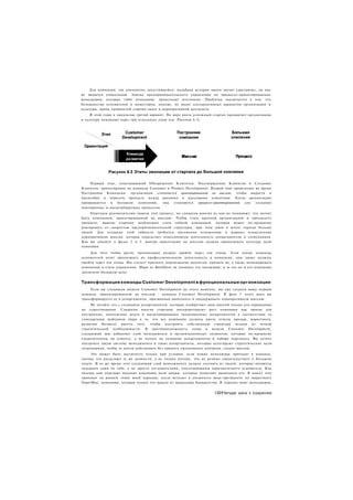 Для компании, так динамично запустившейся, подобная история заката звучит удручающе, но она
не является уникальной. Замена предпринимательского управления на процессо-ориентированных
менеджеров, которые губят компанию, происходит постоянно. Проблема заключается в том. что
большинство основателей и инвесторов, похоже, не видят альтернативных вариантов организации и
культуры, кроме крайностей стартап-хаоса и корпоративной жесткости.
    В этой главе я предлагаю третий вариант. По мере роста успешный стартап продвигает организацию
и культуру компании через три отдельных этапа (см. Рисунок 6.3).




    Первый этап, охватывающий Обнаружение Клиентов, Подтверждение Клиентов и Создание
Клиентов, ориентирован на команды Customer и Product Development. Второй этап происходит во время
Построения Компании: организация становится ориентированной на миссию, чтобы вырасти в
масштабах и пересечь пропасть между ранними и массовыми клиентами. Когда организация
превращается   в большую    компанию,   она   становится   процессо-ориентированной для  создания
повторяемых и масштабируемых процессов.
     Опытным руководителям знаком этот процесс, но слишком многие из них не понимают, что значит
быть компанией, ориентированной на миссию. Чтобы стать крупной организацией и преодолеть
пропасть, вашему стартапу необходимо стать гибкой компанией, которая может по-прежнему
реагировать со скоростью предпринимательской структуры, при этом имея в штате гораздо больше
людей. Для создания этой гибкости требуется письменно изложенная и широко осмысленная
корпоративная миссия, которая определяет повседневную деятельность департаментов и сотрудников.
Как вы увидите в фазах 2 и 3. мантра ориентации на миссию должна пронизывать культуру всей
компании.
     Для того чтобы расти, организация должна пройти через эти этапы. Если члены команды
основателей хотят продолжить их профессиональную деятельность в компании, они также должны
пройти через эти этапы. Им следует признать перемещение акцентов, принять их, а также инициировать
изменения в стиле управления. Марк из BetaSheet не понимал эту эволюцию, и за это он и его компания
заплатили большую цену.


Трансформация команды Customer Development в функциональные организации
     Если вы следовали модели Customer Development до этого момента, вы уже создали вашу первую
команду, ориентированную на миссию - команду Customer Development. В фазе 3 этого шага вы
трансформируете ее в департаменты, призванные выполнять и поддерживать корпоративную миссию.
     Не путайте это с созданием департаментов, которые изобретают свои миссий только для оправдания
их существования. Слишком многие стартапы интерпретируют рост компании как звонок для
построения, наполнения штата и масштабирования традиционных департаментов в соответствии со
стандартным шаблоном (веря в то, что все компании должны иметь отделы продаж, маркетинга,
развития бизнеса) вместо того, чтобы построить собственную структуру исходя из четкой
стратегической необходимости. В противоположность этому в модели Customer Development,
следующий шаг добавляет слой менеджмента и организационных элементов, которые по-прежнему
сосредоточены на клиенте, а не только на создании департаментов и наборе персонала. Вы хотите
построить такую систему менеджмента и такие департаменты, которые делегируют стратегические цели
сотрудникам, чтобы те могли действовать без прямого ежедневного контроля, следуя миссии.
     Это может быть достигнуто только при условии, если новые менеджеры приходят в команду,
потому что разделяют те же ценности, а не только потому, что их резюме свидетельствует о большом
опыте. В то же время этот следующий слой менеджмента должен состоять из людей, которые являются
лидерами сами по себе, а не просто соглашателями, дополняющими харизматичного основателя. Как
лидеры они передают видение компании всем людям, которые помогают выполнять его. Я понял этот
принцип на раннем этапе моей карьеры, когда вступил в должность вице-президента по маркетингу
SuperMac, компании, которая только что вышла из процедуры банкротства. Я спросил моих менеджеров,


                                                                     1391Четыре шага к озарению
 