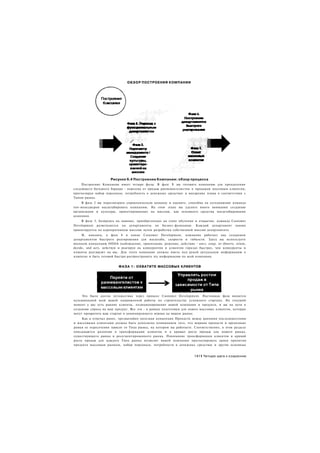 О Б З О Р ПОСТРОЕНИЯ КОМПАНИИ




                     Рисунок 6.4 Построение Компании: обзор процесса
     Построение Компании имеет четыре фазы. В фазе 1 вы готовите компанию для преодоления
следующего большого барьера - перехода от продаж ранневангелистам к продажам массовым клиентам,
прогнозируя набор персонала, потребность в денежных средствах и внедрение плана в соответствии с
Типом рынка.
     В фазе 2 вы пересмотрите управленческую команду и оцените, способна ли сегодняшняя команда
топ-менеджеров масштабировать компанию. На этом этапе вы уделите много внимания созданию
организации и культуры, ориентированных на миссию, как основного средства масштабирования
компании.
    В фазе 3, базируясь на знаниях, приобретенных на этапе обучения и открытия, команда Customer
Development разветвляется на департаменты по бизнес-функциям. Каждый департамент заново
ориентируется на корпоративную миссию путем разработки собственной миссии департамента.
     И, наконец, в фазе 4 в конце Customer Development, компания работает над созданием
департаментов быстрого реагирования для масштаба, скорости и гибкости. Здесь вы используете
военную концепцию OODA (наблюдение, ориентация, решение, действие - англ. сокр. от observe, orient,
decide, and act), действуя и реагируя на конкурентов и клиентов гораздо быстрее, чем конкуренты и
клиенты реагируют на вас. Для этого компания должна иметь под рукой актуальную информацию о
клиентах и быть готовой быстро распространить эту информацию по всей компании.


                         Ф А З А 1 : ОХВАТИТЕ МАССОВЫХ КЛИЕНТОВ




     Это было долгое путешествие через процесс Customer Development. Настоящая фаза является
кульминацией всей вашей напряженной работы по строительству успешного стартапа. На текущий
момент у вас есть ранние клиенты, позиционирование вашей компании и продукта, и вы на пути к
созданию спроса на ваш продукт. Все это - в рамках подготовки для охвата массовых клиентов, которые
могут превратить ваш стартап в доминирующего игрока на вашем рынке.
     Как я отмечал ранее, чрезвычайно полезная концепция Пропасти между ранними последователями
и массовыми клиентами должна быть дополнена пониманием того, что ширина пропасти и временные
рамки ее пересечения зависят от Типа рынка, на котором вы работаете. Соответственно, в этом разделе
описываются различия в трансформации клиентов и в кривых роста продаж для нового рынка,
существующего рынка и ресегментированного рынка. Понимание трансформации клиентов и кривой
роста продаж для каждого Типа рынка позволит вашей компании прогнозировать сроки принятия
продукта массовым рынком, набор персонала, потребности в денежных средствах и другие основные


                                                                     1411 Четыре шага к озарению
 
