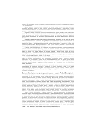 пропасть. На самом деле, если вы уже дошли до пересечения пропасти, считайте, что вам крупно повезло
- это признак успеха.
     Кривая принятия технологических продуктов на разных этапах жизненного цикла приносит
настоящее прозрение, потому что типы клиентов действительно различаются в зависимости от этапа
компании/продукта. Однако, эта соблазнительная кривая приводит предпринимателей на ранней стадии
развития к четырем пагубным выводам.
     Во-первых, кривая, естественно, искушает предпринимателей лелеять мечты о славе на массовом
рынке. На ранних этапах построения компании вам лучше всего забыть об этих мечтах. Не навсегда,
только на данном этапе. Почему? Печальная реальность такова, что если вы не преуспеете на раннем
этапе Customer Development, вам не попасть на массовый рынок. Вас к тому времени просто не будет в
бизнесе.
     Во-вторых, кривая приглашает нас думать о технологических энтузиастах как об одной из частей
кривой принятия продукта клиентами. На кривой они выглядят как единая группа ранних клиентов, но
на самом деле, они таковой не являются. Технологические энтузиасты - одна из загадок продаж, и
обитают они на пути к настоящим первым клиентам, готовым платить деньги за продукт, то есть на пути
к повторяемым продажам. Вам придется иметь с ними дело и понять их влияние в вашей стратегии
продаж, но они очень редко что-либо покупают.
     В-третьих, сама концепция того, что клиентская база стартапа будет расти по гладкой, непрерывной
кривой, допускает заманчивую и опасную мысль, что принятие продукта клиентами является просто
проблемой исполнения плана продаж. Учитывая то, что мы столкнемся с фактом наличия пропасти,
наряду с фактом, что первые клиенты и массовые клиенты - разные люди, только в мечтах
предпринимателей и кейсах бизнес-школ процесс принятия продукта следует по красивой непрерывной
кривой. Как мы убедимся, фактический переход от одного типа клиентов к другому является, в лучшем
случае, ступенчатой функцией (и зависит от Типа рынка).
     В-четвертых, кривая принятия технологических продуктов на разных этапах жизненного цикла,
наряду с книгами, написанными о ней. подчеркивает «исполнение плана и принятие продукта
клиентами». Это все прекрасно и хорошо, но как говорила моя бабушка: «Вам так повезло, что вы имеете
эту проблему». На ранних стадиях стартапа упор на «исполнение» выдворит вас из бизнеса. Вместо этого
необходим процесс «обучения и открытия», который и приведет вас к пониманию того, что, собственно,
нужно «исполнять».
     Вместо размышлений о способах преодоления пропастей, первым шагом стартапа должна стать
концентрация на процессах обучения и открытия, с самого начального этапа и до начала
масштабирования. Путем проб и ошибок, найма и увольнения, успешные стартапы изобрели процесс,
параллельный Product Development. Этот процесс центрирован вокруг клиентов и рынка, я называю его
«Customer Development)).


Customer Development: встреча здравого смысла и модели Product Development
     Интересно представить, что могло бы произойти, если бы стартап заявил своим венчурным
инвесторам, что он нанял команду лучших в мире инженеров, но не намерен применять никакого
процесса или методологии для вывода продукта на рынок. Можете себе представить, что вы говорите:
«Да не нужна нам никакая дурацкая методология разработки продукта. Мы будем просто действовать,
полагаясь на интуицию?» Только в мечтах. Стартапы используют методологию Product Development,
чтобы иметь возможность измерять прогресс своих команд разработчиков, контролировать темпы
расходования денежных средств и планировать время запуска продуктов. Тем не менее, как мы уже
убедились, мы, не моргнув глазом, нанимаем лучших людей в маркетинг, продажи и отдел развития
бизнеса, бросаем их в стартап со словами: «Идите и выясните, кто хочет это покупать. А потом быстро
продайте всю эту кучу. Дайте нам знать, когда вы это сделаете, но ничего толком не говорите, а только
широко машите руками в ответ на наш вопрос, какого прогресса вы достигли». Кажется глупостью,
правда? Тем не менее, именно так обстоят дела в стартапах сегодня. Не существует признанного
процесса с измеряемыми ориентирами для поиска клиентов, развития рынка и проверки бизнес-модели.
    Модель Customer Development в стартапе начинается с простой предпосылки: для изучения и
выявления первых потенциальных клиентов компании, и развития понимания того, на каких рынках они
находятся, требуется отдельный и самостоятельный процесс, отличный от процесса Product Development.
В совокупности все эти виды деятельности являются процессом Customer Development. Обратите
внимание, что я специально не называю это «процессом продаж» или «маркетинговым процессом».
Причина станет яснее, когда мы поговорим о том, как организовать команду для Customer Development в
одной из следующих глав. Однако, на раннем этапе наши действия не могут быть классифицированы как
продажи или маркетинг. Прежде, чем любая из традиционных функций продаж и маркетинга может
иметь место, компания должна доказать, что рынок может существовать; убедиться, что кто-то будет
выкладывать реальные доллары за решение, которое компания предлагает. И только потом взять и

Глава 1. Путь, ведущий к катастрофе: Модель Product Development 112
 