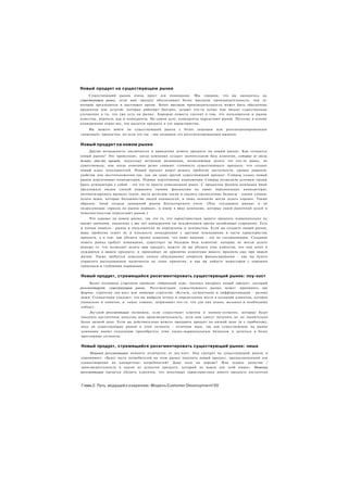 Новый продукт на существующем рынке
     Существующий рынок очень прост для понимания. Мы говорим, что вы находитесь на
существующем рынке, если ваш продукт обеспечивает более высокую производительность, чем та.
которая предлагается в настоящее время. Более высокая производительность может быть обеспечена
продуктом или услугой, которые работают быстрее, делают что-то лучше или вносят существенные
улучшения в то, что уже есть на рынке. Хорошая новость состоит в том, что пользователи и рынок
известны, впрочем, как и конкуренты. На самом деле, конкуренты определяют рынок. Поэтому в основе
конкуренции лежит все, что касается продукта и его характеристик.
    Вы можете войти на существующий рынок с более дешевым или репозиционированным
«нишевым» продуктом, но если это так - мы называем это ресегментированным рынком.


Новый продукт на новом рынке
     Другая возможность заключается в выведении нового продукта на новый рынок. Как создается
новый рынок? Это происходит, когда компания создает значительную базу клиентов, которые не могли
делать что-то прежде, поскольку истинная инновация, позволяющая делать это что-то ранее, не
существовала; или когда компания резко снижает стоимость существующего продукта, что создает
новый класс пользователей. Новый продукт может решать проблему доступности, уровня навыков,
удобства или местоположения так, как ни один другой существующий продукт. Compaq создал новый
рынок портативных компьютеров. Первые портативные компьютеры Compaq позволили деловым людям
брать компьютеры с собой - это что-то просто невозможное ранее. С продуктом Quicken компания Intuit
предложила людям способ управлять своими финансами на своих персональных компьютерах:
автоматизировать выписку чеков, вести регистры чеков и сводить ежемесячные балансы - одним словом,
делать вещи, которые большинство людей ненавидели, и лишь немногие могли делать хорошо. Таким
образом, Intuit создала домашний рынок бухгалтерского учета. (Под «созданием рынка» я не
подразумеваю «приход на рынок первым», я имею в виду компании, которые своей рыночной долей и
повсеместностью определяют рынок.)
     Что хорошо на новом рынке, так это то, что характеристики вашего продукта первоначально не
имеют значения, поскольку у вас нет конкурентов (за исключением других назойливых стартапов). Есть
и плохая новость - рынок и пользователи не определены и неизвестны. Если вы создаете новый рынок,
ваша проблема лежит не в плоскости конкуренции с другими компаниями в части характеристик
продукта, а в том, как убедить группу клиентов, что ваше видение - это не галлюцинация. Создание
нового рынка требует понимания, существует ли большая база клиентов, которые не могли делать
раньше то. что позволяет делать ваш продукт; можете ли вы убедить этих клиентов, что они хотят и
нуждаются в вашем продукте; и произойдет ли принятие клиентами вашего продукта еще при вашей
жизни. Также требуется довольно тонкое обдумывание вопросов финансирования - как вы будете
управлять расходованием наличности на этапе принятия, и как вы найдете инвесторов с хорошим
терпением и глубокими карманами.


Новый продукт, стремящийся ресегментировать существующий рынок: лоу-кост
      Более половины стартапов проводят гибридный курс, пытаясь внедрить новый продукт, который
ресегментирует существующий рынок. Ресегментация существующего рынка может принимать две
формы: стратегия лоу-кост или нишевая стратегия. (Кстати, сегментация и дифференциация - разные
вещи. Сегментация означает, что вы выбрали четкое и определенное место в сознании клиентов, которое
уникально и понятно, и. самое главное, затрагивает что-то, что для них ценно, желанно и необходимо
сейчас).
    Лоу-кост ресегментация возможна, если существуют клиенты в эконом-сегменте, которые будут
покупать достаточное качество или производительность, если они смогут получить их по значительно
более низкой цене. Если вы действительно можете продавать продукт по низкой цене (и с прибылью),
вход на существующие рынки в этом сегменте - отличная идея, так как существующие на рынке
компании имеют тенденцию пренебрегать этим низко-маржинальным бизнесом и целиться в более
престижные сегменты.


Новый продукт, стремящийся ресегментировать существующий рынок: ниша
      Нишевая ресегментация немного отличается от лоу-кост. Она смотрит на существующий рынок и
спрашивает: «Будет часть потребителей на этом рынке покупать новый продукт, предназначенный для
удовлетворения их конкретных потребностей? Даже если он дороже? Или худшее качество /
производительность в одном из аспектов продукта, который не важен для этой ниши». Нишевая
ресегментация пытается убедить клиентов, что некоторые характеристики нового продукта достаточно



Глава 2. Путь, ведущий к озарению: Модель Customer Development!20
 