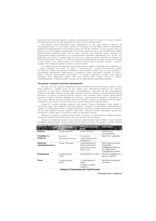 радикальны для изменения правил и картины существующего рыка. В отличие от лоу-кост, нишевая
ресегментация нацелена на ядро прибыльного бизнеса на существующем рынке.
     Оба варианта ресегментирования рынка реформируют то, как люди думают о продукте на
существующем рынке. То. что удалось сделать сети закусочных In-n-Out Burger, является классическим
примером ресегментирования существующего рынка. Кто бы мог подумать, что еще одна фаст-фуд сеть
(сейчас около 200 ресторанов в управлении) может быть успешна уже после того как McDonalds и Burger
King фактически захватили рынок? Тем не менее, In-n-Out стала успешной, просто подметив, что
существующие игроки отклонились от их первоначальной концепции гамбургерных сетей. К 2001 году
McDonald's имел более 55 пунктов меню, но среди них не было ни одного действительно вкусного. В
качестве разительного контраста, In-n-Out предложили три наименования: все свежи, высококачественны
и очень вкусны. Они сосредоточились на основном сегменте рынка быстрого питания - клиентах,
которые хотят гамбургеры высокого качества и ничего больше.
     В то время как ресегментирование существующего рынка наиболее популярно среди стартапов, это
и самый коварный Тип рынка. В случае с эконом-классом, стратегия ресегментации требует
долгосрочного плана жизни продукта, который бы предусматривал низкую цену для входа на рынок, с
последующим достижением прибыльности и переходом в более престижные сегменты. В случае с
нишей, стратегия ресегментации наталкивается на мощных конкурентов, которые будут яростно
отстаивать свои прибыльные рынки. Оба типа ресегментации требуют умелого и гибкого
позиционирования - стартапы должны показать, как их новый продукт переопределит рынок.


Тип рынка и процесс Customer Development
     По мере того, как компания продвигается вперед в процессе Customer Development, важность Типа
рынка возрастает с каждый шагом. В ходе первого шага. Обнаружения Клиентов, все стартапы,
независимо от Типа рынка, покидают офис и разговаривают с клиентами. В ходе Подтверждения
Клиентов, появляются различия между типами стартапов, стратегии продаж и позиционирования быстро
расходятся. К моменту Создания Клиентов, третьему шагу, различия между типами стартап-рынков
становятся острыми, стратегии приобретения клиентов и продаж резко различаются в зависимости от
Типа рынка. Именно на этапе Создания Клиентов стартапы, которые не понимают свой Тип рынка,
выбывают из игры. Глава 5, Создание Клиентов, освещает возможные подводные камни.
     Скорость, с которой компания движется через процесс Customer Development, также зависит от
Типа рынка. Даже если вы бросите свою старую работу в пятницу, а в понедельник присоединитесь к
стартапу на существующем рынке, который производит улучшенную версию существующего продукта,
вам все равно придется ответить вопросы о Типе рынка. Процесс Customer Development должен быть
несложным и должен занять от нескольких недель до нескольких месяцев.
     Напротив, компания, создающая новый рынок, столкнется с неограниченным набором вопросов.
Завершение Customer Development может занять год или два, или даже больше.
     Таблица 2.2 резюмирует различия между четырьмя типами рынков. Как вы увидите, модель Customer
Development предусматривает четкую методологию для ответа на вопрос: «К которому из типов стартапов
мы относимся?» Это вопрос, к которому вы будете возвращаться на каждом из четырех шагов.




                                                 Существующие              Новые/Новое
                                                                           использование
                         Качество /              1 .Стоимость
                         производительность      2.Воспринимаемая
 