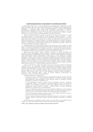 СИНХРОНИЗАЦИЯ PRODUCT DEVELOPMENT И CUSTOMER DEVELOPMENT
     Как я предположил в главе 1, Customer Development не заменяет работы, проводимой в группе
Product Development. Наоборот. Customer Development и Product Development являются параллельными
процессами. В то время как группа Customer Development вовлечена в клиенто-ориентированные
мероприятия за пределами офиса, группа Product Development сосредоточена на продукто-
ориентированных мероприятиях внутри компании. На первый взгляд может показаться, что эти два
процесса почти не связаны друг с другом. Это ошибка. Для достижения успеха Product и Customer
Development в стартапе должны быть синхронизированы и работать согласованно.
     Однако пути взаимодействия этих двух групп в стартапе на 180 градусов отличаются от того, как бы
они взаимодействовали в крупной компании. Задача инженеров в крупных компаниях — создать
последующие продукты для существующего рынка. Последующий продукт начинается с нескольких
вещей, которые уже известны: кто клиенты, что им нужно, на каких рынках они находятся, и кто
конкуренты компании. (Все преимущества работы на существующем рынке плюс клиенты и выручка от
продаж). Взаимодействие в крупной компании между Product Development и Customer Development
нацелено на предоставление дополнительных возможностей и функций существующим клиентам по
цене, которая повышает долю рынка и прибыльность.
     В противоположность этому, большинство стартапов может только гадать, кто их клиенты и на каких
рынках они находятся. Единственной определенностью в день №1 является видение продукта. Из этого
следует, что цель Customer Development в стартапе заключается в том, чтобы найти рынок для продукта с
определенными спецификациями, а не разработать или уточнить спецификации для неизвестного рынка.
Это фундаментальное различие между большими компаниями и большинством стартапов.
     Выражаясь другими словами, крупные компании «затачивают» их Product Development под
известных клиентов. Спецификации продукта рождаются в процессе последовательных уточнений в
зависимости от понятных потребностей клиентов и рынка, а также известной конкурентной среды. Как-
только характеристики продукта зафиксированы, судьба продукта с этими клиентами и рынками
проясняется. Стартапы, однако, начинают с известными спецификациями и приспосабливают их Product
Development под неизвестных клиентов. Характеристики продукта рождаются в результате видения и
стремятся получить одобрение у неизвестных клиентов на неизвестных рынках. Как только картина с
рынком и клиентами проясняется путем последовательных уточнений, функции продукта начинают
определяться тем, как хорошо они удовлетворяют этот рынок. (Иными словами, в крупных компаниях,
продукт диктуется рынком, а в стартапах маркетинг диктуется продуктом)
     В обоих случаях Product и Customer Development должны идти рука об руку. Однако, в большинстве
стартапов чуть ли не единственным примером формальной синхронизацией между командами
инженеров и продаж/маркетинга является момент, когда они собираются повздорить. Инженеры говорят:
«Как вы только могли обещать эти «фичи» клиентам? Мы этого строить не будем». Продажи отвечают:
«Почему в продукте нет всех тех функций, которые вы обещали для этой версии? Мы должны выдать эти
функции, чтобы получить заказ». Одна из целей формального процесса Customer Development -
обеспечить, чтобы продуктовый фокус и фокус на клиентах нормально сосуществовали, без
озлобленности и лишь с чуточкой взаимных сюрпризов.
    Несколько примеров точек синхронизации:
        На каждом из шагов — Обнаружении Клиентов, Подтверждении Клиентов, Создании Клиентов
        и Построении Компании — команды Product Development и Customer Development проводят
        серию формальных «синхронизирующих» встреч. Пока две группы не договорятся. Customer
        Development не переходит к следующему шагу.
        В шаге Обнаружения Клиентов команда Customer Development стремится                подтвердить
        спецификации продукта, а не предложить новый набор функций. Только если           клиенты не
        согласны с тем. что проблема существует; или не считают проблему острой; или не   думают, что
        спецификации продукта решают их проблему - команды Product и Customer             Development
        собираются для добавления или улучшения функции.
        Также в шаге Обнаружения Клиентов, когда клиенты настойчиво утверждают, что они хотят видеть
        в продукте новые или измененные функции, вице-президент по Product Development выходит с
        командой «в поле», чтобы выслушать отзывы клиентов перед добавлением новых функций.
        В шаге Подтверждения Клиентов ключевые члены группы Product Development выходят к
        клиентам в ачестве группы предпродажной поддержки.
        В шаге Построения Компании команда Product Development проводит инсталляцию и поддержку
        исходного продукта, параллельно проводя обучение сотрудников поддержки и сервисной
        службы.
    Во время знакомства с подробными деталями каждого из четырех шагов в последующих главах вы
увидите, что акцент на синхронизации проходит через весь процесс Customer Development.

Глава 2. Путь, ведущий к озарению: Модель Customer Development!22
 