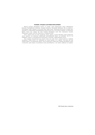 РЕЗЮМЕ: ПРОЦЕСС CUSTOMER DEVELOPMENT
     Модель Customer Development состоит из четырех четко определенных шагов: Обнаружение
Клиентов, Подтверждение Клиентов, Создание Клиентов, Построение Компании. Как вы увидите в
последующих главах, каждый из этих шагов имеет набор четких, лаконичных результатов, которые дают
компании и ее инвесторами неопровержимые доказательства того, что достигнут прогресс на клиентском
фронте. Более того, первые три шага Customer Development могут быть выполнены составом
сотрудников, которые могли бы поместиться в телефонной будке.
    Хотя у каждого шага есть свои конкретные задачи, процесс в целом объединен одной генеральной
целью: доказать, что существует прибыльный масштабируемый бизнес для компании. Это то, что
превращает стартап из некоммерческой организации в компанию, зарабатывающую деньги.
     Быть хорошим предпринимателем означает найти путь через туман, неопределенность и мириады
альтернатив. Чтобы сделать это. необходимо не только видение, но и процесс. Эта книга дает вам
нужный процесс. Ее предпосылка проста: если вы выполните четыре шага Customer Development строго
и тщательно, ваши шансы на достижение успеха увеличиваются, и вы можете добраться до озарения.




                                                                      231 Четыре шага к озарению
 