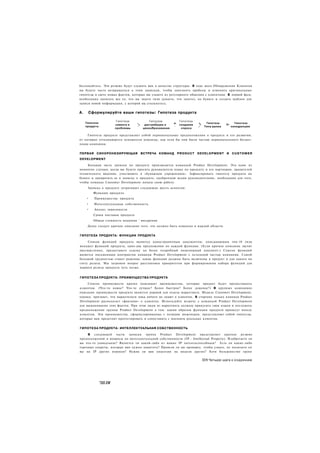 беспокойтесь. Эти резюме будут служить вам в качестве структуры. В ходе шага Обнаружения Клиентов
вы будете часто возвращаться к этим запискам, чтобы заполнить пробелы и изменить оригинальные
гипотезы в свете новых фактов, которые вы узнаете из регулярного общения с клиентами. В первой фазе,
необходимо записать все то, что вы знаете (или думаете, что знаете), на бумаге и создать шаблон для
записи новой информации, с которой вы столкнетесь.


А.    Сформулируйте ваши гипотезы: Гипотеза продукта

                        Гипотеза             Гипотеза         Гипотеза
     Гипотеза                      -             ^         ш.             ».     Гипотеза    _      Гипотеза
                       клиента и   *к     дистрибуции и       создания     Ч                 Т>
     продукта              _       ~           ,           ~              г     Типа рынка
                                                                                т
                                                                                                  конкуренции
                       проблемы          ценообразования       спроса                                 '

     Гипотеза продукта представляет собой первоначальные предположения о продукте и его развитии,
от которых отталкиваются основатели команды, как если бы они были частью первоначального бизнес-
плана компании.


ПЕРВАЯ СИНХРОНИЗИРУЮЩАЯ                 ВСТРЕЧА КОМАНД P R O D U C T D E V E L O P M E N T И      CUSTOMER
DEVELOPMENT

     Большая часть записки по продукту производится командой Product Development. Это один из
немногих случаев, когда вы будете просить руководителя плана по продукту и его партнеров, хранителей
технического видения, участвовать в «бумажном упражнении». Зафиксировать гипотезу продукта на
бумаге и превратить ее в записку о продукте, одобренную всеми руководителями, необходимо для того,
чтобы команда Customer Development начала свою работу.
      Записка о продукте затрагивает следующие шесть аспектов:
         Функции продукта
     •    Преимущества продукта
     •    Интеллектуальная собственность
     •    Анализ зависимости
         Сроки поставок продукта
         Общая стоимость владения ' внедрения
      Далее следует краткое описание того, что должно быть охвачено в каждой области.


ГИПОТЕЗА ПРОДУКТА: ФУНКЦИИ ПРОДУКТА

     Список функций продукта является одностраничным документом, описывающим топ-10 (или
меньше) функций продукта, одно-два предложения по каждой функции. (Если краткое описание звучит
двусмысленно, предоставьте ссылку на более подробный инженерный документ.) Список функций
является письменным контрактом команды Product Development с остальной частью компании. Самой
большой трудностью станет решение, какие функции должны быть включены в продукт и для какого по
счету релиза. Мы затронем вопрос расстановки приоритетов при формировании набора функций для
первого релиза продукта чуть позже.


ГИПОТЕЗА ПРОДУКТА: ПРЕИМУЩЕСТВА ПРОДУКТА

     Список преимуществ кратко описывает преимущества, которые продукт будет предоставлять
клиентам. (Что-то новое? Что-то лучшее? Более быстрое? Более дешевое?) В крупных компаниях
описание преимуществ продукта является нормой для отдела маркетинга. Модель Customer Development,
однако, признает, что маркетологи пока ничего не знают о клиентах. В стартапе только команда Product
Development располагает «фактами» о клиентах. Используйте встречу с командой Product Development
для выманивания этих фактов. При этом люди из маркетинга должны прикусить свои языки и послушать
предположения группы Product Development о том. каким образом функции продукта принесут пользу
клиентам. Эти преимущества, сформулированные с позиции инженеров, представляют собой гипотезы,
которые вам предстоит протестировать и сопоставить с мнением реальных клиентов.


ГИПОТЕЗА ПРОДУКТА: ИНТЕЛЛЕКТУАЛЬНАЯ СОБСТВЕННОСТЬ

     В следующей части записки группа Product Development представляет краткое резюме
предположений и вопросы по интеллектуальной собственности (IP - Intellectual Property). Изобретаете ли
вы что-то уникальное? Является ли какой-либо из ваших IP патентоспособным? Есть ли какие-либо
торговые секреты, которые вам нужно защитить? Провели ли вы проверку, чтобы узнать, не посягаете ли
вы на IP других игроков? Нужна ли вам лицензия на модели других? Хотя большинство групп

                                                                               331 Четыре шага к озарению




                "ШЛЯ
 