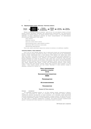 •"11




Б.   Сформулируйте ваши гипотезы: Гипотеза клиента




     Процесс комплектации записки по клиентам - почти тот же. что и для продукта, только на этот раз
команда Customer Development записывает свои первоначальные предположения. Эти предположения
охватывают две основные области: кто клиенты (гипотеза клиента) и какие у них проблемы (гипотеза
проблемы). В рамках Обнаружения Клиентов вы будете конкретизировать эти предположения
дополнительной информацией в таких сферах:
        Типы клиентов
        Проблемы клиентов
        Один день в жизни вашего клиента
        Организационная карта и карта влияния на клиента
        Обоснование ROI (окупаемости инвестиций)
        Минимальный набор функций
     Опять-таки, давайте рассмотрим каждую часть записки по клиентам и их проблемам подробнее.


ГИПОТЕЗА КЛИЕНТА: ТИПЫ КЛИЕНТОВ

     Если у вас есть опыт продажи продукта, будь то жевательная резинки или телекоммуникационная
система за миллион долларов, вы вероятно уже знаете, что каждая продажа имеет ряд лиц, принимающих
решения, которые «прикладывают руку» к этому процессу. Таким образом, нам. прежде всего, нужно
задать себе вопрос: «Существуют ли различные типы клиентов, к которым мы должны приблизиться с
нашим продуктом?» независимо от того, продаете ли вы контрольное программное обеспечение для
большой корпорации или новый тип пылесоса для дома, скорее всего, есть ряд лиц в ряде категорий,
требованиям которых вы должны соответствовать, чтобы продать свой продукт. Во время Обнаружения
Клиентов, вы будете пытаться понять эти различные требования. Позднее, когда вы готовы составить
вашу первую «дорожную карту продаж» в рамках шага Подтверждения Клиентов, знание каждого
игрока в деталях будет иметь большое значение. Прямо сейчас достаточно просто понимать, что слово
«клиент» - более сложное понятие, чем один человек. Некоторые из типов клиентов, которые я
обнаружил, включают (см. Рисунок 3.3):

                                      Лица, принимающие
                                       решение о покупке
                                                $111$.
                                 Экономические покупатели
                                          $$$$$

                                           Рекомендатели

                                      Источники влияния

                                           Пользователи

                                   Рисунок 3.3 Типы клиентов
Конечные      пользователи
     Это повседневные пользователи продукта, те, кто будет нажимать кнопки, прикасаться к продукту,
играть с ним. использовать его. любить его и ненавидеть его. Вам необходимо глубокое понимание
потребностей конечных пользователей, но важно осознавать, что в некоторых случаях фактический
конечный пользователь может иметь минимальное влияние на процесс покупки. Это обычно имеет место
в сложных корпоративных продажах, где целая иерархическая цепочка лиц влияет на решение о покупке.
Это также верно и в продажах потребителям. К примеру, дети являются большим потребительским
рынком и пользователями многих продуктов, но покупателями являются их родители.



                                                                       351 Четыре шага к озарению
 
