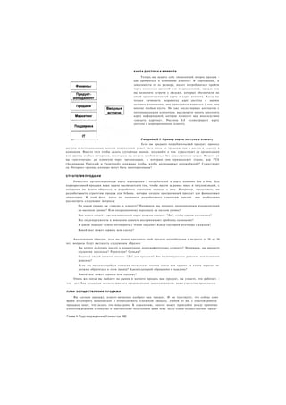 КАРТА ДОСТУПА К КЛИЕНТУ

                                                 Теперь вы задаете себе знаменитый вопрос продаж -
                                            как пробраться в компанию клиента? В корпорации, в
                                            зависимости от ее размера, может потребоваться пройти
                                            через несколько уровней или подразделений, прежде чем
                                            вы назначите встречи с людьми, которых обозначили на
                                            своей организационной карте и карте влияния. Когда вы
                                            только начинаете разработку карт доступа к вашим
                                            целевым компаниям, вам приходится мириться с тем, что
                                            многие ячейки пусты. Но уже после первых контактов с
                                            потенциальными клиентами, вы сможете начать заполнять
                                            карту информацией, которая позволит вам впоследствии
                                            «увидеть картину». Рисунок 4.8 иллюстрирует карту
                                            доступа к корпоративному клиенту.




                   1                            Рисунок 4.8 Пример карты доступа к клиенту
                                                Если вы продаете потребительский продукт, процесс
доступа к потенциальным ранним покупателям может быть столь же трудным, как и доступ к клиенту в
компании. Вместо того чтобы делать случайные звонки, подумайте о том. существуют ли организации
или группы особых интересов, к которым вы можете приблизиться без существенных затрат. Можете ли
вы «достучаться» до клиентов через организации, к которым они принадлежат (такие, как РТА
(Ассоциация Учителей и Родителей), книжные клубы, клубы антикварных автомобилей)? Существуют
ли Интернет-группы, которые могут быть заинтересованы?


СТРАТЕГИЯ ПРОДАЖИ
     Поместите организационную карту корпорации / потребителей и карту влияния бок о бок. Для
корпоративной продажи ваша задача заключается в том, чтобы выйти за рамки имен и титулов людей, с
которыми вы будете общаться, и разработать стратегию подхода к ним. Например, представьте, вы
разрабатываете стратегию продаж для ІпЬоок, которая создала программный продукт для финансовых
директоров. В этой фазе, когда вы начинаете разрабатывать стратегию продаж, вам необходимо
рассмотреть следующие вопросы:
       На каком уровне вы «зашли» к клиенту? Например, вы продаете операционным руководителям
       на высоком уровне? Или операционному персоналу на низком уровне?
       Как много людей в организационной карте должны сказать: "Да", чтобы сделка состоялась?
       Все ли департаменты в компании клиента воспринимают проблему одинаково?
       В каком порядке нужно поговорить с этими людьми? Каков сценарий разговора с каждым?
       Какой шаг может сорвать всю сделку?


    Аналогичным образом, если вы хотите продавать свой продукт потребителям в возрасте от 20 до 30
лет, вопросы будут выглядеть следующим образом:
        Вы хотите получить доступ к конкретному демографическому сегменту? Например, вы продаете
       студентам колледжа? Родителям? Семьям?
       Сколько людей должно сказать: "Да" для продажи? Это индивидуальное решение или семейное
       решение?
       Если эта продажа требует согласия нескольких членов семьи или группы, в каком порядке вь:
       должны обратиться к этим людям? Каков сценарий обращения к каждому?
        Какой шаг может сорвать всю продажу?
    Опять же, когда вы выйдете на рынок и начнете продать ваш продукт, вы узнаете, что работает. :
что - нет. Как только вы начнете замечать предсказуемые закономерности, ваша стратегия прояснится.


ПЛАН ОСУЩЕСТВЛЕНИЯ ПРОДАЖИ

    Вы сделали продажу, клиент-визионер одобрил ваш продукт. И вы чувствуете, что сейчас само
время откупорить шампанское и отпраздновать успешную продажу. Любой из вас с опытом работы
продажах знает, что делать это пока рано. К сожалению, многое может произойти между принятие
клиентом решения о покупке и фактическим получением вами чека. Цель плана осуществления прода*

Глава 4 Подтверждение Клиентов 180
 