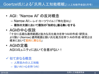 2014-05 汎用人工知能研究会 9
Goertzel氏による「汎用人工知能概観」（人工知能学会誌5月号）
• AGI： “Narrow AI” の反対概念
– Narrow AI（←レイ・カーツワイル）（「特化型AI」）
– 個別の文脈において個別の「知的な」振る舞いをする
• AGIの中心仮説
「十分に広範な適用範囲と強力な汎化能力を持つAIの作成・研究は，
より狭い (Narrow) 適用範囲と弱い汎化能力を持つ AIの作成・研究とは
根本において質的に異なる」
• AGIの定義
AGIコミュニティにおいて合意がない！
 似て非なる概念
– 人間並みの人工知能
– 強いAI（=心を持つAI）
 