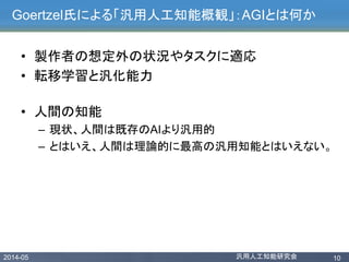 2014-05 汎用人工知能研究会 10
Goertzel氏による「汎用人工知能概観」：AGIとは何か
• 製作者の想定外の状況やタスクに適応
• 転移学習と汎化能力
• 人間の知能
– 現状、人間は既存のAIより汎用的
– とはいえ、人間は理論的に最高の汎用知能とはいえない。
 