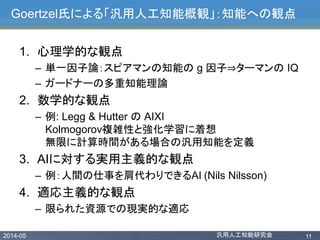 2014-05 汎用人工知能研究会 11
Goertzel氏による「汎用人工知能概観」：知能への観点
1. 心理学的な観点
– 単一因子論：スピアマンの知能の g 因子⇒ターマンの IQ
– ガードナーの多重知能理論
2. 数学的な観点
– 例: Legg & Hutter の AIXI
Kolmogorov複雑性と強化学習に着想
無限に計算時間がある場合の汎用知能を定義
3. AIに対する実用主義的な観点
– 例：人間の仕事を肩代わりできるAI (Nils Nilsson)
4. 適応主義的な観点
– 限られた資源での現実的な適応
 