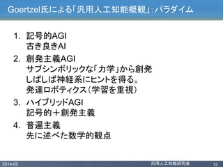2014-05 汎用人工知能研究会 12
Goertzel氏による「汎用人工知能概観」：パラダイム
1. 記号的AGI
古き良きAI
2. 創発主義AGI
サブシンボリックな「力学」から創発
しばしば神経系にヒントを得る。
発達ロボティクス（学習を重視）
3. ハイブリッドAGI
記号的＋創発主義
4. 普遍主義
先に述べた数学的観点
 