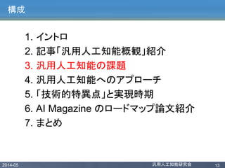2014-05 汎用人工知能研究会 13
構成
1. イントロ
2. 記事「汎用人工知能概観」紹介
3. 汎用人工知能の課題
4. 汎用人工知能へのアプローチ
5. 「技術的特異点」と実現時期
6. AI Magazine のロードマップ論文紹介
7. まとめ
 