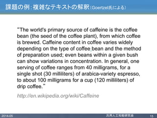2014-05 汎用人工知能研究会 15
課題の例：複雑なテキストの解釈（Goertzel氏による）
“The world's primary source of caffeine is the coffee
bean (the seed of the coffee plant), from which coffee
is brewed. Caffeine content in coffee varies widely
depending on the type of coffee bean and the method
of preparation used; even beans within a given bush
can show variations in concentration. In general, one
serving of coffee ranges from 40 milligrams, for a
single shot (30 milliliters) of arabica-variety espresso,
to about 100 milligrams for a cup (120 milliliters) of
drip coffee.”
http://en.wikipedia.org/wiki/Caffeine
 