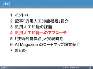 2014-05 汎用人工知能研究会 16
構成
1. イントロ
2. 記事「汎用人工知能概観」紹介
3. 汎用人工知能の課題
4. 汎用人工知能へのアプローチ
5. 「技術的特異点」と実現時期
6. AI Magazine のロードマップ論文紹介
7. まとめ
 