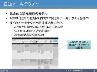 2014-05 汎用人工知能研究会 18
認知アーキテクチャ
• 総合的な認知機能のモデル
• AGIは「認知の仕組み」すなわち認知アーキテクチャを持つ
• 多くのアーキテクチャが提案されてきた。
– 古き良き記号的AIのころからある：Soarなど
– ACT-R は近年ハイブリッド指向
– Goertzel氏らの OpenCog
BICAサイトにある
認知アーキテクチャ
比較表
 