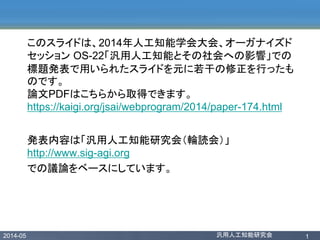 2014-05 汎用人工知能研究会 1
このスライドは、2014年人工知能学会大会、オーガナイズド
セッション OS-22「汎用人工知能とその社会への影響」での
標題発表で用いられたスライドを元に若干の修正を行ったも
のです。
論文PDFはこちらから取得できます。
https://kaigi.org/jsai/webprogram/2014/paper-174.html
発表内容は「汎用人工知能研究会（輪読会）」
http://www.sig-agi.org
での議論をベースにしています。
 