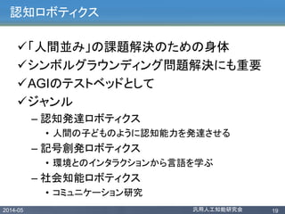 2014-05 汎用人工知能研究会 19
認知ロボティクス
「人間並み」の課題解決のための身体
シンボルグラウンディング問題解決にも重要
AGIのテストベッドとして
ジャンル
– 認知発達ロボティクス
• 人間の子どものように認知能力を発達させる
– 記号創発ロボティクス
• 環境とのインタラクションから言語を学ぶ
– 社会知能ロボティクス
• コミュニケーション研究
 