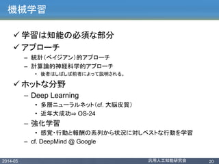 2014-05 汎用人工知能研究会 20
機械学習
 学習は知能の必須な部分
 アプローチ
– 統計（ベイジアン）的アプローチ
– 計算論的神経科学的アプローチ
• 後者はしばしば前者によって説明される。
 ホットな分野
– Deep Learning
• 多層ニューラルネット（cf. 大脳皮質）
• 近年大成功⇒ OS-24
– 強化学習
• 感覚・行動と報酬の系列から状況に対しベストな行動を学習
– cf. DeepMind @ Google
 