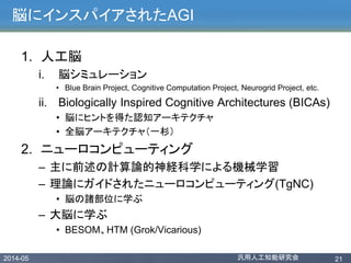 2014-05 汎用人工知能研究会 21
脳にインスパイアされたAGI
1. 人工脳
i. 脳シミュレーション
• Blue Brain Project, Cognitive Computation Project, Neurogrid Project, etc.
ii. Biologically Inspired Cognitive Architectures (BICAs)
• 脳にヒントを得た認知アーキテクチャ
• 全脳アーキテクチャ（一杉）
2. ニューロコンピューティング
– 主に前述の計算論的神経科学による機械学習
– 理論にガイドされたニューロコンピューティング(TgNC)
• 脳の諸部位に学ぶ
– 大脳に学ぶ
• BESOM、HTM (Grok/Vicarious)
 