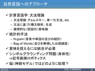 2014-05 汎用人工知能研究会 22
自然言語へのアプローチ
 計算言語学：文法理論
– 文法理論：チョムスキー、単一化文法、etc.
– 文法に基づく構文解析、生成
– 論理的な（談話の）意味論
 統計的手法
– N-gram（音素や単語の並びの統計）
– Bag of Words（並びを無視した出現頻度）
 意味を捉えるには統合が必要
 シンボルグラウンディング問題（身体性）
⇒記号創発ロボティクス
 脳（神経モデル）ではどのように処理？
 