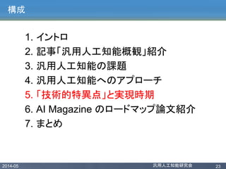 2014-05 汎用人工知能研究会 23
構成
1. イントロ
2. 記事「汎用人工知能概観」紹介
3. 汎用人工知能の課題
4. 汎用人工知能へのアプローチ
5. 「技術的特異点」と実現時期
6. AI Magazine のロードマップ論文紹介
7. まとめ
 