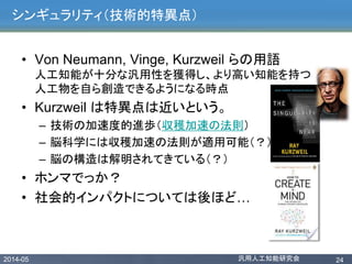 2014-05 汎用人工知能研究会 24
シンギュラリティ（技術的特異点）
• Von Neumann, Vinge, Kurzweil らの用語
人工知能が十分な汎用性を獲得し、より高い知能を持つ
人工物を自ら創造できるようになる時点
• Kurzweil は特異点は近いという。
– 技術の加速度的進歩（収穫加速の法則）
– 脳科学には収穫加速の法則が適用可能（？）
– 脳の構造は解明されてきている（？）
• ホンマでっか？
• 社会的インパクトについては後ほど…
 