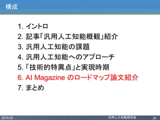 2014-05 汎用人工知能研究会 26
構成
1. イントロ
2. 記事「汎用人工知能概観」紹介
3. 汎用人工知能の課題
4. 汎用人工知能へのアプローチ
5. 「技術的特異点」と実現時期
6. AI Magazine のロードマップ論文紹介
7. まとめ
 