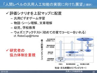 2014-05 汎用人工知能研究会 28
「人間レベルの汎用人工知能の実現に向けた展望」（続き）
 評価シナリオを上記マップに配置
– 汎用ビデオゲーム学習
– 物語・シーン理解、文章理解
– 幼児、学校教育
– ウォズニアックテスト（初めての家でコーヒーをいれる）
cf. RoboCup@Home
 研究者の
協力体制を重視
 