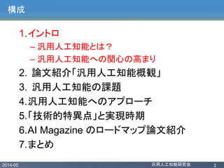 2014-05 汎用人工知能研究会 2
構成
1.イントロ
– 汎用人工知能とは？
– 汎用人工知能への関心の高まり
2. 論文紹介「汎用人工知能概観」
3. 汎用人工知能の課題
4.汎用人工知能へのアプローチ
5.「技術的特異点」と実現時期
6.AI Magazine のロードマップ論文紹介
7.まとめ
 