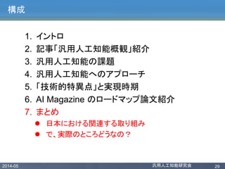 2014-05 汎用人工知能研究会 29
構成
1. イントロ
2. 記事「汎用人工知能概観」紹介
3. 汎用人工知能の課題
4. 汎用人工知能へのアプローチ
5. 「技術的特異点」と実現時期
6. AI Magazine のロードマップ論文紹介
7. まとめ
 日本における関連する取り組み
 で、実際のところどうなの？
 