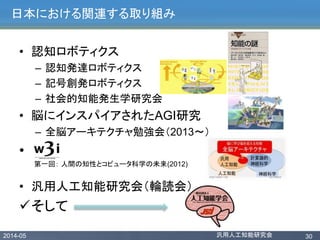 2014-05 汎用人工知能研究会 30
日本における関連する取り組み
• 認知ロボティクス
– 認知発達ロボティクス
– 記号創発ロボティクス
– 社会的知能発生学研究会
• 脳にインスパイアされたAGI研究
– 全脳アーキテクチャ勉強会（2013〜）
•
• 汎用人工知能研究会（輪読会）
そして
第一回： 人間の知性とコピュータ科学の未来(2012)
 