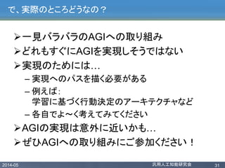 2014-05 汎用人工知能研究会 31
で、実際のところどうなの？
一見バラバラのAGIへの取り組み
どれもすぐにAGIを実現しそうではない
実現のためには…
– 実現へのパスを描く必要がある
– 例えば：
学習に基づく行動決定のアーキテクチャなど
– 各自でよ〜く考えてみてください
AGIの実現は意外に近いかも…
ぜひAGIへの取り組みにご参加ください！
 
