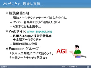 2014-05 汎用人工知能研究会 32
ということで、最後に宣伝…
輪読会第２期
– 認知アーキテクチャサーベイ論文を中心に
– メンバー募集中（ぜひご連絡ください）
– AGI本なども企画中…
Webサイト: www.sig-agi.org
– 汎用人工知能と技術的特異点
＋全脳アーキテクチャ
– 情報の蓄積＆発信
Facebook グループ
「汎用人工知能について語ろう！」
「全脳アーキテクチャ勉強会」
 