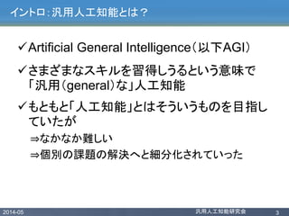 2014-05 汎用人工知能研究会 3
イントロ：汎用人工知能とは？
Artificial General Intelligence（以下AGI）
さまざまなスキルを習得しうるという意味で
「汎用（general）な」人工知能
もともと「人工知能」とはそういうものを目指し
ていたが
⇒なかなか難しい
⇒個別の課題の解決へと細分化されていった
 