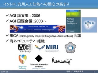 2014-05 汎用人工知能研究会 4
イントロ：汎用人工知能への関心の高まり
 AGI 論文集 : 2006
 AGI 国際会議：2008〜
 BICA (Biologically Inspired Cognitive Architecture) 会議
 海外コミュニティ・組織
 