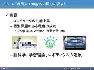 2014-05 汎用人工知能研究会 5
イントロ：汎用人工知能への関心の高まり
背景
– コンピュータの性能上昇
– 個別課題のある程度の成功
• Deep Blue, Watson, 自動走行, etc.
–脳科学、学習理論、ロボティクスの進展
 