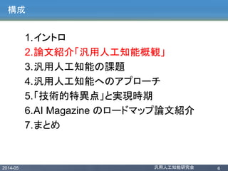 2014-05 汎用人工知能研究会 6
構成
1.イントロ
2.論文紹介「汎用人工知能概観」
3.汎用人工知能の課題
4.汎用人工知能へのアプローチ
5.「技術的特異点」と実現時期
6.AI Magazine のロードマップ論文紹介
7.まとめ
 