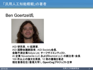 2014-05 汎用人工知能研究会 7
「汎用人工知能概観」の著者
Ben Goertzel氏
AGI 研究者，AI 起業家．
AGI 国際会議創設者，AGI Society会長，
金融予測企業Aidyia Ltd. チーフサイエンティスト，
AI 企業 Novamente LLC およびBiomind LLC の創立者・会長
100 件以上の論文を発表，12 冊の書籍を著述
現在香港在住（香港大学）、OpenCogプロジェクト主宰
 