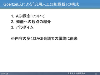 2014-05 汎用人工知能研究会 8
Goertzel氏による「汎用人工知能概観」の構成
1. AGI概念について
2. 知能への観点の紹介
3. パラダイム
※内容の多くはAGI会議での議論に由来
 