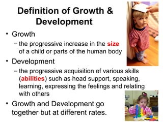 Definition of Growth &
Development
• Growth
– the progressive increase in the size
of a child or parts of the human body
• Development
– the progressive acquisition of various skills
(abilities) such as head support, speaking,
learning, expressing the feelings and relating
with others
• Growth and Development go
together but at different rates.
 