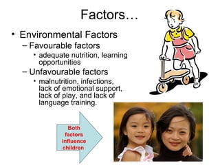 Factors…
• Environmental Factors
– Favourable factors
• adequate nutrition, learning
opportunities
– Unfavourable factors
• malnutrition, infections,
lack of emotional support,
lack of play, and lack of
language training.
Both
factors
influence
children
 