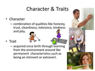 Character & Traits
• Character
– combination of qualities like honesty,
trust, cleanliness, tolerance, kindness
and pity.
• Trait
– acquired since birth through learning
from the environment around like
permanent characteristics such as
being an introvert or extrovert.
 
